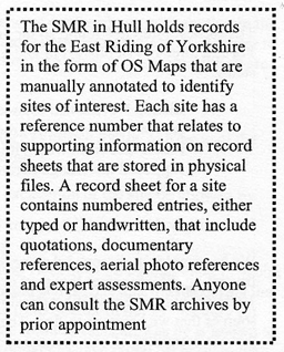 Text Box: The SMR in Hull holds records for the East Riding of Yorkshire in the form of OS Maps that are manually annotated to identify sites of interest. Each site has a reference number that relates to supporting information on record sheets that are stored in physical files. A record sheet for a site contains numbered entries, either typed or handwritten, that include quotations, documentary references, aerial photo references and expert assessments. Anyone can consult the SMR archives by prior appointment    